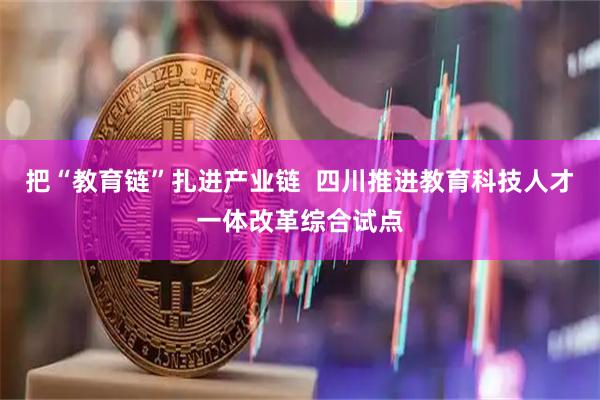 把“教育链”扎进产业链  四川推进教育科技人才一体改革综合试点