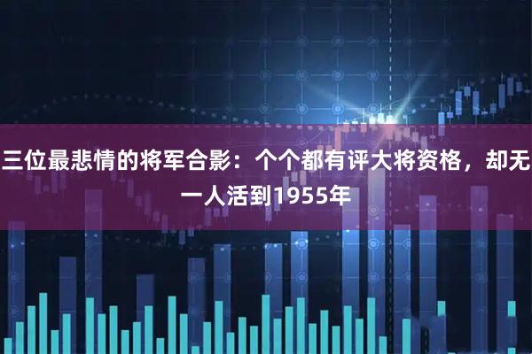三位最悲情的将军合影：个个都有评大将资格，却无一人活到1955年
