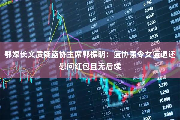 鄂媒长文质疑篮协主席郭振明：篮协强令女篮退还慰问红包且无后续