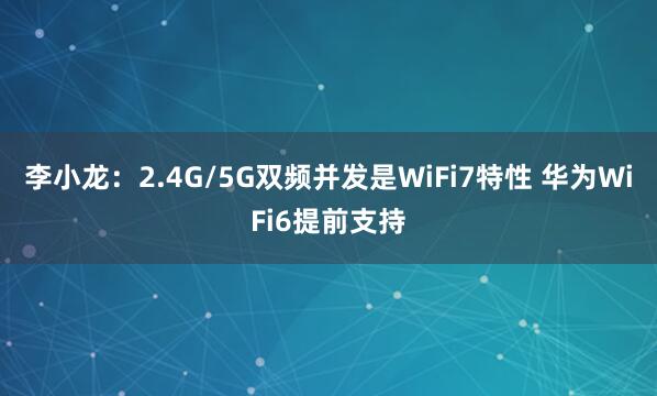 李小龙:2.4G/5G双频并发是WiFi7特性 华为WiFi6提前支持
